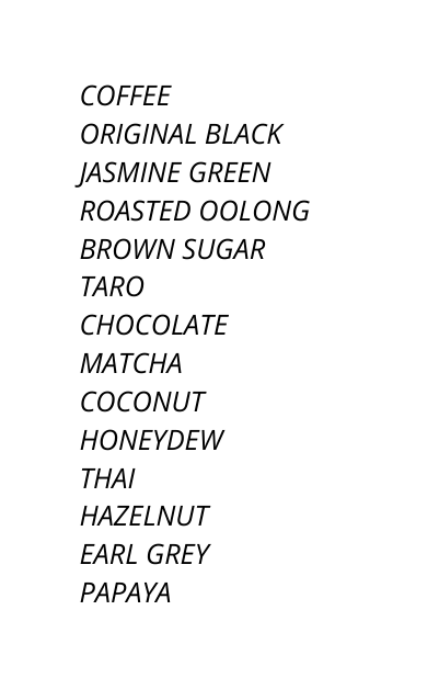 COFFEE ORIGINAL BLACK JASMINE GREEN ROASTED OOLONG BROWN SUGAR TARO CHOCOLATE MATCHA COCONUT HONEYDEW THAI HAZELNUT EARL GREY PAPAYA